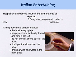 :
Italian Entertaining
-Hospitality

very

Invitations to lunch and dinner are to be
expected
Bring always a present…wine is
welcome

-Dining does have certain protocol:
- the host always pays
- keep your knife in the right hand
and fork in the left
- do not answer phone calls at the
table
- don’t put the elbow over the
table
- drinking wine and water in the
right glass

 