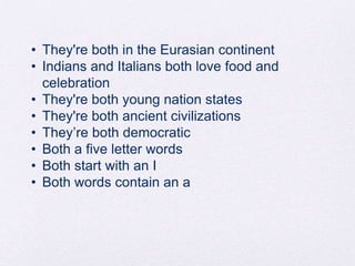 • They're both in the Eurasian continent
• Indians and Italians both love food and
celebration
• They're both young nation states
• They're both ancient civilizations
• They’re both democratic
• Both a five letter words
• Both start with an I
• Both words contain an a

 