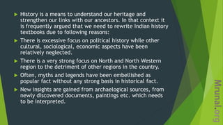  History is a means to understand our heritage and
strengthen our links with our ancestors. In that context it
is frequently argued that we need to rewrite Indian history
textbooks due to following reasons:
 There is excessive focus on political history while other
cultural, sociological, economic aspects have been
relatively neglected.
 There is a very strong focus on North and North Western
region to the detriment of other regions in the country.
 Often, myths and legends have been embellished as
popular fact without any strong basis in historical fact.
 New insights are gained from archaelogical sources, from
newly discovered documents, paintings etc. which needs
to be interpreted.
 