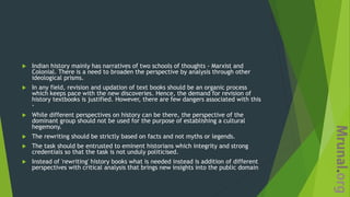  Indian history mainly has narratives of two schools of thoughts - Marxist and
Colonial. There is a need to broaden the perspective by analysis through other
ideological prisms.
 In any field, revision and updation of text books should be an organic process
which keeps pace with the new discoveries. Hence, the demand for revision of
history textbooks is justified. However, there are few dangers associated with this
-
 While different perspectives on history can be there, the perspective of the
dominant group should not be used for the purpose of establishing a cultural
hegemony.
 The rewriting should be strictly based on facts and not myths or legends.
 The task should be entrusted to eminent historians which integrity and strong
credentials so that the task is not unduly politicised.
 Instead of 'rewriting' history books what is needed instead is addition of different
perspectives with critical analysis that brings new insights into the public domain
 