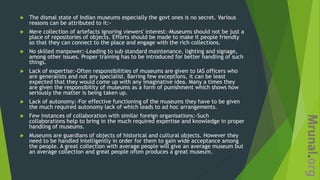  The dismal state of Indian museums especially the govt ones is no secret. Various
reasons can be attributed to it:-
 Mere collection of artefacts ignoring viewers' interest:-Museums should not be just a
place of repositories of objects. Efforts should be made to make it people friendly
so that they can connect to the place and engage with the rich collections.
 No skilled manpower:-Leading to sub standard maintenance, lighting and signage,
among other issues. Proper training has to be introduced for better handling of such
things.
 Lack of expertise:-Often responsibilities of museums are given to IAS officers who
are generalists and not any specialist. Barring few exceptions, it can be least
expected that they would come up with any imaginative idea. Many a times they
are given the responsibility of museums as a form of punishment which shows how
seriously the matter is being taken up.
 Lack of autonomy:-For effective functioning of the museums they have to be given
the much required autonomy lack of which leads to ad hoc arrangements.
 Few instances of collaboration with similar foreign organisations:-Such
collaborations help to bring in the much required expertise and knowledge in proper
handling of museums.
 Museums are guardians of objects of historical and cultural objects. However they
need to be handled intelligently in order for them to gain wide acceptance among
the people. A great collection with average people will give an average museum but
an average collection and great people often produces a great museum.
 