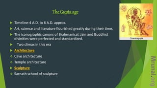 The Gupta age
 Timeline-4 A.D. to 6 A.D. approx.
 Art, science and literature flourished greatly during their time.
 The iconographic canons of Brahmanical, Jain and Buddhist
divinities were perfected and standardized.
 Two climax in this era
 Architecture
 Cave architecture
 Temple architecture
 Sculpture
 Sarnath school of sculpture
 