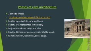 Phases of cave architecture
 3 definite phases
1. 1st phase or earliest phase-2nd B.C. to 2nd A.D.
 Related exclusively to early budhhism
 Buddha was represented symbolically
 Major excavations-chaitya and vihar
 Practised in less permamnent materials like wood.
 Ex-karla,kanheri,Nasik,Bhaja,Bedsa caves.
 