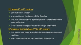 2nd phase-5th to 7th century
 Elimination of timber
 Introduction of the image of the Buddha
 The plan of excavations-specially for chaitya remained the
same as before.
 Vihar - some changes-housed the image of Budhha
3rd phase-or the last phase-7th to 10th century.
 The hindus and Jains extended the Buddhist architectural
tradition
 With some modifications-suitable to their rituals
 