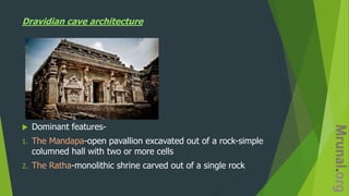 Dravidian cave architecture
 Dominant features-
1. The Mandapa-open pavallion excavated out of a rock-simple
columned hall with two or more cells
2. The Ratha-monolithic shrine carved out of a single rock
 