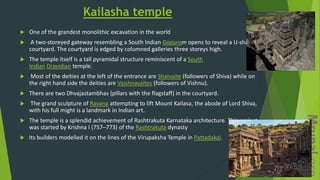Kailasha temple
 One of the grandest monolithic excavation in the world
 A two-storeyed gateway resembling a South Indian Gopuram opens to reveal a U-shaped
courtyard. The courtyard is edged by columned galleries three storeys high.
 The temple itself is a tall pyramidal structure reminiscent of a South
Indian Dravidian temple.
 Most of the deities at the left of the entrance are Shaivaite (followers of Shiva) while on
the right hand side the deities are Vaishnavaites (followers of Vishnu).
 There are two Dhvajastambhas (pillars with the flagstaff) in the courtyard.
 The grand sculpture of Ravana attempting to lift Mount Kailasa, the abode of Lord Shiva,
with his full might is a landmark in Indian art.
 The temple is a splendid achievement of Rashtrakuta Karnataka architecture. This project
was started by Krishna I (757–773) of the Rashtrakuta dynasty
 Its builders modelled it on the lines of the Virupaksha Temple in Pattadakal.
 