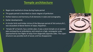 Temple architecture
 Began and reached at climax during Gupta period
 The gupta period is described as classic-degree of perfection
 Perfect balance and harmony of all elements in style and iconography.
 Earlier developments
 A circular brick and timber shrine of the Mauryan period of 3rd century B.C.,
was excavated at Bairat District of Jaipur, Rajasthan.
 Temple 40' at Sanchi, has a similar plan, it was a stone temple on an apsidal
plan enclosed by an ambulatory, and raised on a high, rectangular scale,
approached by two flights of steps from diagonally opposite sides. The super-
structure was possibly built of wood, and has disappeared.
 