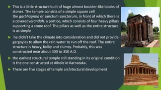  This is a little structure built of huge almost boulder-like blocks of
stones. The temple consists of a simple square cell
the garbhagriha or sanctum sanctorum, in front of which there is
a coveredverandah, a portico, which consists of four heavy pillars
supporting a stone roof. The pillars as well as the entire structure
is as simple
 he didn’t take the climate into consideration and did not provide
gargoyles to allow the rain water to run off the roof. The entire
structure is heavy, bulky and clumsy. Probably, this was
constructed near about 300 to 350 A.D.
 the earliest structural temple still standing in its original condition
is the one constructed at Aihole in Karnataka.
 There are five stages of temple architectural development
 