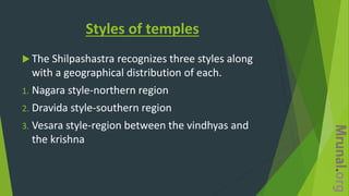 Styles of temples
 The Shilpashastra recognizes three styles along
with a geographical distribution of each.
1. Nagara style-northern region
2. Dravida style-southern region
3. Vesara style-region between the vindhyas and
the krishna
 