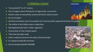 (1)Odisha school
 Time period-8th to 13th century
 Part of nagara school.All features of nagara style are present.
 Exterior walls are beautifully carved and Interior walls are plain
 No use of pillars
 technical innovation-Use of iron girders-the roof was partly supported by these iron girdars
 The shikhar in this Odisha style is called-Deul
 Mandap(assembly hall) is called –jagmohan
 Ground plan of main temple-square
 They have boundary walls
 Erotic sculptures found on the walls of kornak temple
 Ex-Lingraja temple,Bhuvneshwar
 Konark temple,Rajarani temple
 