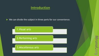 Introduction
 We can divide the subject in three parts for our convenience.
1.Visual arts
2.Performing arts
3.Miscellenous arts
 