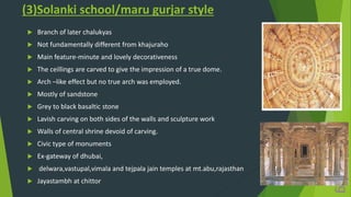(3)Solanki school/maru gurjar style
 Branch of later chalukyas
 Not fundamentally different from khajuraho
 Main feature-minute and lovely decorativeness
 The ceillings are carved to give the impression of a true dome.
 Arch –like effect but no true arch was employed.
 Mostly of sandstone
 Grey to black basaltic stone
 Lavish carving on both sides of the walls and sculpture work
 Walls of central shrine devoid of carving.
 Civic type of monuments
 Ex-gateway of dhubai,
 delwara,vastupal,vimala and tejpala jain temples at mt.abu,rajasthan
 Jayastambh at chittor
 