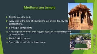 Modhera sun temple
 Temple faces the east.
 Every year at the time of equinox,the sun shines directly into this
central shrine.
 3 principal components
1) A rectangular reservoir with flagged flights of steps interspaced
by small shrines.
2) The lofty kirtitoranaa
3) Open pillared half of cruciform shape
 
