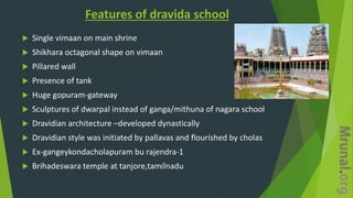 Features of dravida school
 Single vimaan on main shrine
 Shikhara octagonal shape on vimaan
 Pillared wall
 Presence of tank
 Huge gopuram-gateway
 Sculptures of dwarpal instead of ganga/mithuna of nagara school
 Dravidian architecture –developed dynastically
 Dravidian style was initiated by pallavas and flourished by cholas
 Ex-gangeykondacholapuram bu rajendra-1
 Brihadeswara temple at tanjore,tamilnadu
 