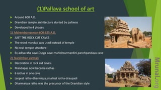 (1)Pallava school of art
 Around 600 A.D.
 Dravidian temple architecture started by pallavas
 Developed in 4 phases
1) Mahendra varman-600-625 A.D.
 JUST THE ROCK CUT CAVES
 The word mandap was used instead of temple
 No real temple structure
 Ex-adivaraha cave,Durga cave-mahishsurmardini,panchpandava cave
2) Narsimhan varman
 Decoration in rock cut caves.
 Mandapas now became rathas
 6 rathas in one cave
 Largest ratha-dharmraja,smallest ratha-draupadi
 Dharmaraja ratha was the precursor of the Dravidian style
 