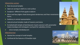 3)Rajsimhan varman
 Real structural temples
 Open air carving in relief on a rock surface
 Sculpture –different from gupta sculpture
 More oval face,higher cheek bones,great slenderness and freer movements of the
forms.
 Exellency in animal representation
 Later,structural temples made of masonry and stone.
 Ex-kailashnath temple at Kanchipuram-3 parts-sanctum with pyramedial
tower,mandapa and rectangular courtyard-for subsidiary shrines
 shore temple,mahabalipuram
4)Nandivarman
 Started the concept of small temples
 Confined all the features of Dravidian style
 