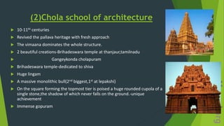 (2)Chola school of architecture
 10-11th centuries
 Revived the pallava heritage with fresh approach
 The vimaana dominates the whole structure.
 2 beautiful creations-Brihadeswara temple at thanjaur,tamilnadu
 Gangeykonda cholapuram
 Brihadeswara temple-dedicated to shiva
 Huge lingam
 A massive monolithic bull(2nd biggest,1st at lepakshi)
 On the square forming the topmost tier is poised a huge rounded cupola of a
single stone,the shadow of which never falls on the ground.-unique
achievement
 Immense gopuram
 