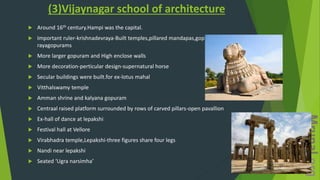 (3)Vijaynagar school of architecture
 Around 16th century.Hampi was the capital.
 Important ruler-krishnadevraya-Built temples,pillared mandapas,gopurams-called as
rayagopurams
 More larger gopuram and High enclose walls
 More decoration-perticular design-supernatural horse
 Secular buildings were built.for ex-lotus mahal
 Vitthalswamy temple
 Amman shrine and kalyana gopuram
 Centraal raised platform surrounded by rows of carved pillars-open pavallion
 Ex-hall of dance at lepakshi
 Festival hall at Vellore
 Virabhadra temple,Lepakshi-three figures share four legs
 Nandi near lepakshi
 Seated ‘Ugra narsimha’
 