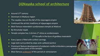 (4)Nayaka school of architecture
 Around 17th century
 Dominant in Madurai region
 The nayakas rose on the fall of the vijaynagara empire
 Continued the artistic traditions of vijayanagara empire
 Most famous-meenakshi-sundareswara temple at Madurai
 By thirumalai nayak
 Temple complex has 2 shrines-1st-shiva as sundareswara
2nd-his wife in the form of goddess meenakshi
 Every space is filled with surface carvings.
 large tank-surrounded by steps and a pillared portico
 Prominent feature-development of prakaram-roofed embulatory passageways-to
connect various parts of the temples
 Most famous prakaram of this period-at rameswaram
 