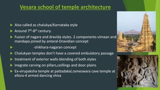 Vesara school of temple architecture
 Also called as chalukya/Karnataka style
 Around 7th-8th century.
 Fusion of nagara and dravida styles. 2 components-vimaan and
mandapa joined by antaral-Dravidian concept
 -shikhara-nagaran concept
 Chalukyan temples don’t have a covered embulatory passage
 treatment of exterior walls-blending of both styles
 Inegrate carving on pillars,ceillings and door plains
 Ex-virupaksha temple at pattadakal,rameswara cave temple at
ellora-4 armed dancing shiva
 
