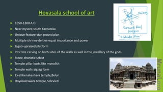 Hoyasala school of art
 1050-1300 A.D.
 Near mysore,south Karnataka
 Unique feature-star ground plan
 Multiple shrines-deities-equal importance and power
 Jagati-upraised platform
 Inticrate carving on both sides of the walls as well in the jewellary of the gods.
 Stone-choristic schist
 Temple pillar looks like monolith
 Temple walls-zigzag form
 Ex-chhenakeshava temple,Belur
 Hoyasaleswara temple,helevied
 