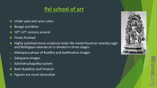 Pal school of art
 Under pala and sena rulers
 Bengal and Bihar
 10th-12th century around
 Finely finished
 Highly polished-stone sculpture looks like metal-found at nalanda,rajgir
and Bodhgaya-nalanda art is divided in three stages
1. Mahayana phase of Buddha and bodhisattva images
2. Sahajyana images
3. Kalchakra/kapalika system
 Both Buddhist and hinduist
 Figures are much decorated
 