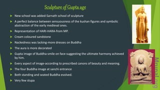 Sculpture of Gupta age
 New school was added-Sarnath school of sculpture
 A perfect balance between sensuousness of the kushan figures and symbolic
abstraction of the early medieval ones.
 Representation of HARI-HARA-from MP.
 Cream coloured sandstone
 Nackedness was lacking-more dresses on Buddha
 The aura is more decorated
 Gupta image of Buddha-smile on face-suggesting the ultimate harmony achieved
by him.
 Every aspect of image-according to prescribed canons of beauty and meaning.
 The four Buddha image at sanchi entrance
 Both standing and seated Buddha evolved.
 Very few stupa
 