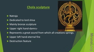 Chola sculpture
 Natraja
 Dedicated to lord shiva
 Mainly bronze sculpture
 Upper right hand-damru-
 Represents a great sound from which all creations springs.
 Upper left hand-eternal fire
 Destruction feature
 