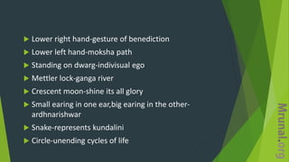  Lower right hand-gesture of benediction
 Lower left hand-moksha path
 Standing on dwarg-indivisual ego
 Mettler lock-ganga river
 Crescent moon-shine its all glory
 Small earing in one ear,big earing in the other-
ardhnarishwar
 Snake-represents kundalini
 Circle-unending cycles of life
 