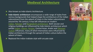 Medieval Architecture
 Also known as Indo-Islamic Architecture
 Indo-Islamic architecture encompasses a wide range of styles from
various backgrounds that helped shape the architecture of the Indian
subcontinent from the advent of Islam in the Indian subcontinent
around the 7th century. It has left influences on modern
Indian, Pakistani and Bangladeshi architecture. Both secular and
religious buildings are influenced by Indo-Islamic architecture which
exhibit Indian, Islamic, Persian, Central Asian, Arabic and Ottoman
Turkish influences, many of which themselves were influenced by
Indian architecture through the spread of Indian culture before the
advent of Islam.
 Replaced the indian trabiate style with arcuate style
 