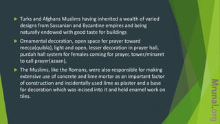  Turks and Afghans Muslims having inherited a wealth of varied
designs from Sassanian and Byzantine empires and being
naturally endowed with good taste for buildings
 Ornamental decoration, open space for prayer toward
mecca(quibla), light and open, lesser decoration in prayer hall,
purdah hall system for females coming for prayer, tower/minaret
to call prayer(azaan),
 The Muslims, like the Romans, were also responsible for making
extensive use of concrete and lime mortar as an important factor
of construction and incidentally used lime as plaster and a base
for decoration which was incised into it and held enamel work on
tiles.
 