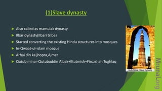 (1)Slave dynasty
 Also called as mamulak dynasty
 Ilbar dynasty(Ilbari tribe)
 Started converting the existing Hindu structures into mosques
 Ie-Qwaat-ul-islam mosque
 Arhai din ka jhopra,Ajmer
 Qutub minar-Qutubuddin Aibak+Iltutmish+Firozshah Tughlaq
 