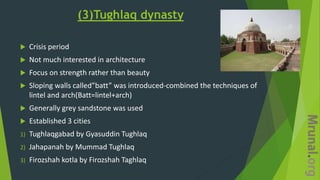 (3)Tughlaq dynasty
 Crisis period
 Not much interested in architecture
 Focus on strength rather than beauty
 Sloping walls called”batt” was introduced-combined the techniques of
lintel and arch(Batt=lintel+arch)
 Generally grey sandstone was used
 Established 3 cities
1) Tughlaqgabad by Gyasuddin Tughlaq
2) Jahapanah by Mummad Tughlaq
3) Firozshah kotla by Firozshah Taghlaq
 