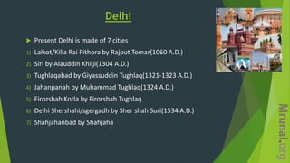 Delhi
 Present Delhi is made of 7 cities
1) Lalkot/Killa Rai Pithora by Rajput Tomar(1060 A.D.)
2) Siri by Alauddin Khilji(1304 A.D.)
3) Tughlaqabad by Giyassuddin Tughlaq(1321-1323 A.D.)
4) Jahanpanah by Muhammad Tughlaq(1324 A.D.)
5) Firozshah Kotla by Firozshah Tughlaq
6) Delhi Shershahi/sgergadh by Sher shah Suri(1534 A.D.)
7) Shahjahanbad by Shahjaha
 