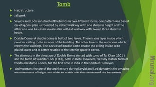 Tomb
 Hard structure
 Jali work
 Sayyids and Lodis constructedThe tombs in two different forms; one pattern was based
on octagonal plan surrounded by arched walkway with one storey in height and the
other one was based on square plan without walkway with two or three storey in
height.
 Double Dome- A double dome is built of two layers. There is one layer inside which
provides ceiling to the interior of the building. The other layer is the outer one which
crowns the buildings. The devices of double dome enable the ceiling inside to be
placed lower and In better relation to the Interior space it covers.
 The attempts in the direction of Double Dome started with tomb of Taj Khan (1501 )
and the tomb of Sikandar Lodi (1518), both in Delhi. However, the fully mature form of
the double dome is seen, for the first time in India in the tomb of Humayun
 An important feature of the architecture during Sayyid and Lodi dynasty is the amazing
measurements of height and width to match with the structure of the basements.
 