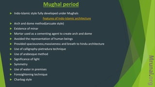Mughal period
 Indo-Islamic style fully developed under Mughals
Features of Indo-Islamic architecture
 Arch and dome method(arcuate style)
 Existence of minar
 Mortar used as a cementing agent to create arch and dome
 Avoided the representation of human beings
 Provided spaciousness,massiveness and breath to hindu architecture
 Use of calligraphy-pietradura technique
 Use of arabesque method
 Significance of light
 Symmetry
 Use of water in premises
 Foresightening technique
 Charbag style
 