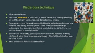 Pietra dura technique
 It is an decorative art.
 Also called parchin kari in South Asia, is a term for the inlay technique of using
cut and fitted, highly polished colored stones to create images.
 The stonework, after the work is assembled loosely, is glued stone-by-stone to a
substrate after having previously been "sliced and cut in different shape
sections; and then assembled together so precisely that the contact between
each section was practically invisible".
 Stability was achieved by grooving the undersides of the stones so that they
interlocked, rather like a jigsaw puzzle, with everything held tautly in place by an
encircling 'frame'.
 It first appeared in Rome in the 16th century
 