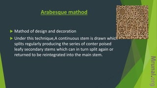 Arabesque mathod
 Mathod of design and decoration
 Under this technique,A continuous stem is drawn which
splits regularly producing the series of conter poised
leafy secondary stems which can in turn split again or
returned to be reintegrated into the main stem.
 