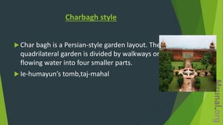 Charbagh style
 Char bagh is a Persian-style garden layout. The
quadrilateral garden is divided by walkways or
flowing water into four smaller parts.
 Ie-humayun’s tomb,taj-mahal
 