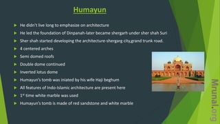 Humayun
 He didn’t live long to emphasize on architecture
 He led the foundation of Dinpanah-later became shergarh under sher shah Suri
 Sher shah started developing the architecture-shergarg city,grand trunk road.
 4 centered arches
 Semi domed roofs
 Double dome continued
 Inverted lotus dome
 Humayun’s tomb was iniated by his wife Haji beghum
 All features of Indo-Islamic architecture are present here
 1st time white marble was used
 Humayun’s tomb is made of red sandstone and white marble
 