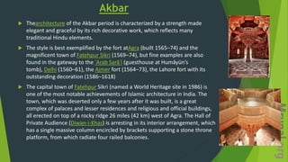 Akbar
 Thearchitecture of the Akbar period is characterized by a strength made
elegant and graceful by its rich decorative work, which reflects many
traditional Hindu elements.
 The style is best exemplified by the fort atAgra (built 1565–74) and the
magnificent town of Fatehpur Sikri (1569–74), but fine examples are also
found in the gateway to the ʿArab Sarāʾī (guesthouse at Humāyūn’s
tomb), Delhi (1560–61), the Ajmer fort (1564–73), the Lahore fort with its
outstanding decoration (1586–1618)
 The capital town of Fatehpur Sikri (named a World Heritage site in 1986) is
one of the most notable achievements of Islamic architecture in India. The
town, which was deserted only a few years after it was built, is a great
complex of palaces and lesser residences and religious and official buildings,
all erected on top of a rocky ridge 26 miles (42 km) west of Agra. The Hall of
Private Audience (Diwan-i-Khas) is arresting in its interior arrangement, which
has a single massive column encircled by brackets supporting a stone throne
platform, from which radiate four railed balconies.
 