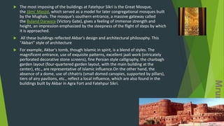  The most imposing of the buildings at Fatehpur Sikri is the Great Mosque,
the Jāmiʿ Masjid, which served as a model for later congregational mosques built
by the Mughals. The mosque’s southern entrance, a massive gateway called
the Buland Darwaza (Victory Gate), gives a feeling of immense strength and
height, an impression emphasized by the steepness of the flight of steps by which
it is approached.
 All these buildings reflected Akbar's design and architectural philosophy. This
"Akbari" style of architecture
 For example, Akbar's tomb, though Islamic in spirit, is a blend of styles. The
magnificent entrance, use of exquisite patterns, excellent jaali work (intricately
perforated decorative stone screens), fine Persian style calligraphy, the charbagh
garden layout (four-quartered garden layout, with the main building at the
center), etc., are representative of Islamic influence.On the other hand, the
absence of a dome, use of chhatris (small domed canopies, supported by pillars),
tiers of airy pavilions, etc., reflect a local influence, which are also found in the
buildings built by Akbar in Agra Fort and Fatehpur Sikri.
 