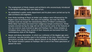  The employment of Hindu masons and architects who unconsciously introduced
in the Muslim buildings their own ideas of art.
 He established a public works department and his plans were carried out by his
able architects and engineers.
 Even Hindu buildings of Rajut at Amber and Jodhpur were influenced by the
Mughal style of Architecture. Not only civil buildings, but even the Hindu
temples could not escape the nationalizing effects of Akbar’s architecture.
While Akbar had freely borrowed from indigenous temple architecture, Hindu
temples erected during his reign did not fail to borrow some of the features of
the new eclectic style evolved at Agra and Fatehpur Sikri. Hindu temples at
Vrindaban show clearly that certain of their features are borrowed from the
contemporary style of the Mughals.
 Mosaic and ebony decoration, in which our craftsmen of the Mughal age were
proficient, was also lavishly used in the buildings of the time. Glazed tiles and
decorative carvings form another special feature of the Mughal architecture.
The Turkish Sultana’s palace at Fatehpur Sikri is one of the finest specimens of
glazed tile work.
 