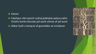  Haram
 Fatehpur sikri-panch mahal,jodhabai palace,salim
Chishti tomb-inticrate jail work-climax of jail work
 Akbar built a temp;le of govinddev at vrindavan
 