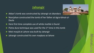 Jahangir
 Akbar’s tomb was constructed by Jahangir at sikandara
 Noorjahan constructed the tomb of her father at Agra-Idmat-ul-
Daula
 Here first time complete use of white marble is found
 Pietra dura technique was used for the 1st time in this tomb
 Moti masjid at Lahore was built by Jahangir
 Jahangir constructed his own maqbara at lahore
 