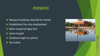 shahjahan
 Mosque building reached its climax
 Established the city-shahjanbad
 Moti masjid of Agra fort
 Jama masjid
 Shalimar bagh at Lahore
 Taj mahal
 