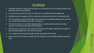 Taj Mahal
 taj Mahal was built in Agra by Shah Jahan as a mausoleum (a kind of large tomb) for his
deceased wife Mumtaz Mahal.
 It was commissioned in the year of 1632 and is a UNESCO World Heritage Site.
 Taj Mahal was the apogee of the evolutionary architectural process in medieval India.
 The Taj complex is entered through a monumental red sandstone gateway, the opening
arch of which beautifully frames the mausoleum.
 The tomb is laid out in a Chahar Bagh (garden), crisscrossed with paths and water
courses, interspersed with pools and fountains.
 The structure is placed on the northern extremity of the bagh instead of the middle to
take the advantage of the river bank (Yamuna).
 The straight path through the bagh reaches the plinth of the tomb.
 At the corners of the terrace stand four tall minarets, one hundred and thirty two feet
high.
 