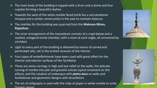  The main body of the building is topped with a drum and a dome and four
cupolas forming a beautiful skyline.
 Towards the west of the white marble faced tomb lies a red sandstone
mosque and a similar construction in the east to maintain balance.
 The marbles for the building was quarried from the Makrana Mines,
Rajasthan.
 The inner arrangement of the mausoleum consists of a crypt below and a
vaulted, octagonal tomb chamber, with a room at each angle, all connected by
corridors.
 Light to every part of the building is obtained by means of carved and
perforated Jalis, set in the arched recesses of the interior.
 Four types of embellishments have been used with great effect for the
interior and exterior surfaces of the Taj Mahal.
 These are stone carvings in high and low relief on the walls, the delicate
carving of marble into jails and graceful volutes (spiral ornament on the
pillars), and the creation of arabesque with pietra dura on walls and
tombstones and geometric designs with tessellation.
 The art of calligraphy is used with the inlay of jasper in white marble to unite
 