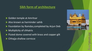 Sikh form of architecture
 Golden temple at Amritsar
 Also known as harminder sahib
 Foundation by Ramdas,completed by Arjun Deb
 Multiplicity of chhatris
 Fluted dome covered with brass and copper gilt
 Chhajja-shallow cornicce
 