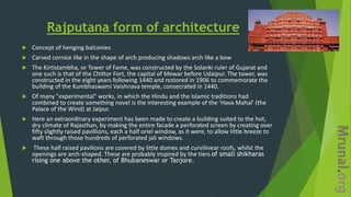 Rajputana form of architecture
 Concept of henging balconies
 Carved cornice like in the shape of arch producing shadows arch like a bow
 The Kirtistambha, or Tower of Fame, was constructed by the Solanki ruler of Gujarat and
one such is that of the Chittor Fort, the capital of Mewar before Udaipur. The tower, was
constructed in the eight years following 1440 and restored in 1906 to commemorate the
building of the Kumbhaswami Vaishnava temple, consecrated in 1440.
 Of many "experimental" works, in which the Hindu and the Islamic traditions had
combined to create something novel is the interesting example of the 'Hava Mahal' (the
Palace of the Wind) at Jaipur.
 Here an extraordinary experiment has been made to create a building suited to the hot,
dry climate of Rajasthan, by making the entire facade a perforated screen by creating over
fifty slightly raised pavillions, each a half oriel window, as it were, to allow little breeze to
waft through those hundreds of perforated jali windows.
 These half raised pavilions are covered by little domes and curvilinear roofs, whilst the
openings are arch-shaped. These are probably inspired by the tiers of small shikharas
rising one above the other, of Bhubaneswar or Tanjore.
 
